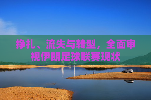 挣扎、流失与转型,全面审视伊朗足球联赛现状