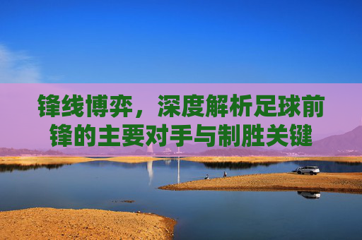 锋线博弈,深度解析足球前锋的主要对手与制胜关键