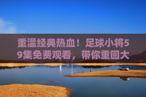 重温经典热血!足球小将59集免费观看,带你重回大空翼的黄金时代