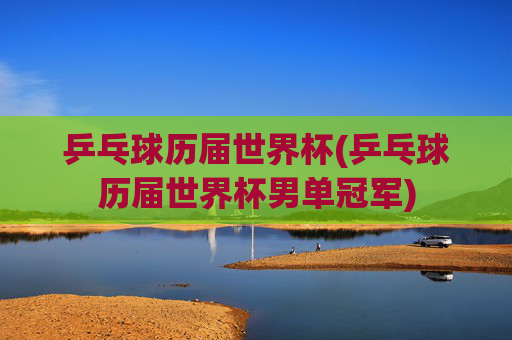 乒乓球历届世界杯(乒乓球历届世界杯男单冠军)
