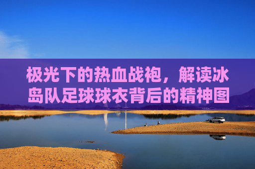 极光下的热血战袍,解读冰岛队足球球衣背后的精神图腾