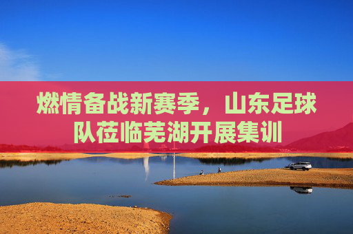 燃情备战新赛季,山东足球队莅临芜湖开展集训