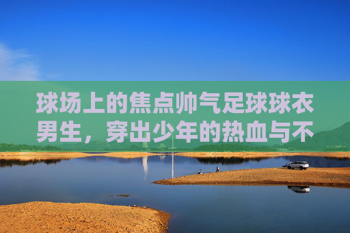 球场上的焦点帅气足球球衣男生,穿出少年的热血与不羁