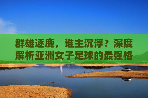 群雄逐鹿,谁主沉浮?深度解析亚洲女子足球的最强格局