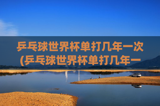 乒乓球世界杯单打几年一次(乒乓球世界杯单打几年一次)
