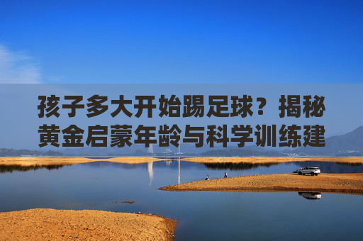孩子多大开始踢足球?揭秘黄金启蒙年龄与科学训练建议
