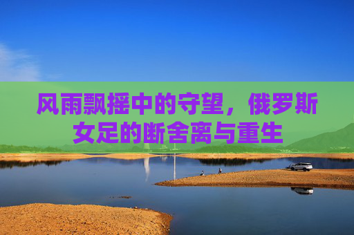风雨飘摇中的守望,俄罗斯女足的断舍离与重生