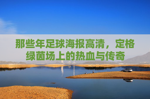 那些年足球海报高清,定格绿茵场上的热血与传奇
