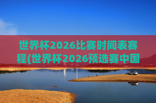 世界杯2026比赛时间表赛程(世界杯2026预选赛中国队赛程)