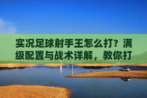 实况足球射手王怎么打?满级配置与战术详解,教你打造顶级锋线霸主