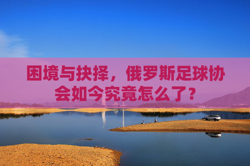 困境与抉择，俄罗斯足球协会如今究竟怎么了？