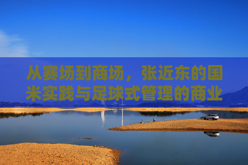 从赛场到商场,张近东的国米实践与足球式管理的商业启示