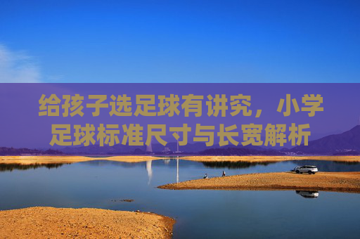 给孩子选足球有讲究,小学足球标准尺寸与长宽解析