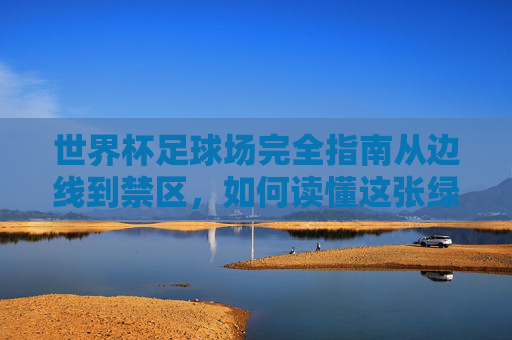 世界杯足球场完全指南从边线到禁区,如何读懂这张绿茵地图?