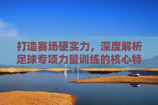 打造赛场硬实力,深度解析足球专项力量训练的核心特点