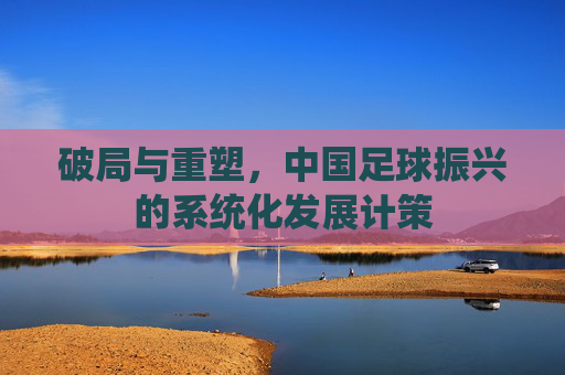 破局与重塑,中国足球振兴的系统化发展计策