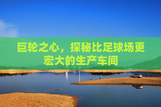 巨轮之心,探秘比足球场更宏大的生产车间