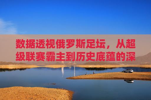 数据透视俄罗斯足坛,从超级联赛霸主到历史底蕴的深度统计解析