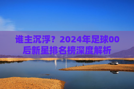 谁主沉浮?2024年足球00后新星排名榜深度解析