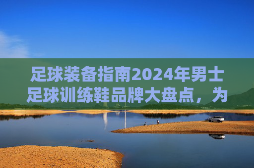 足球装备指南2024年男士足球训练鞋品牌大盘点,为你的每一次触球保驾护航
