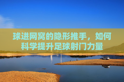 球进网窝的隐形推手,如何科学提升足球射门力量