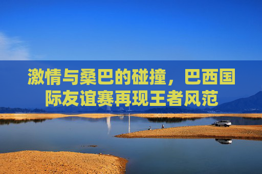 激情与桑巴的碰撞,巴西国际友谊赛再现王者风范