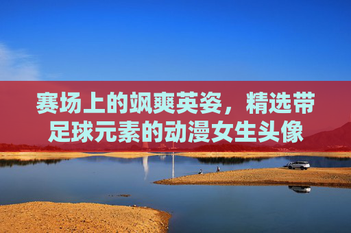 赛场上的飒爽英姿，精选带足球元素的动漫女生头像