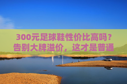 300元足球鞋性价比高吗?告别大牌溢价,这才是普通人该买的球鞋