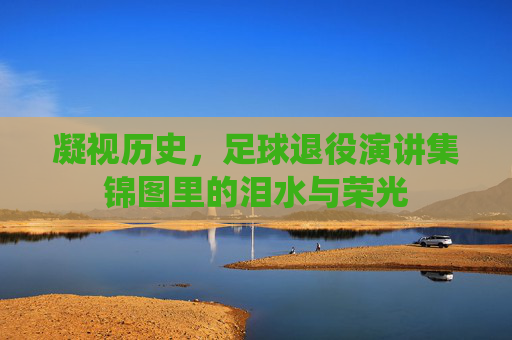 凝视历史,足球退役演讲集锦图里的泪水与荣光