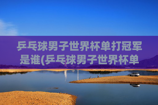 乒乓球男子世界杯单打冠军是谁(乒乓球男子世界杯单打冠军是谁啊)