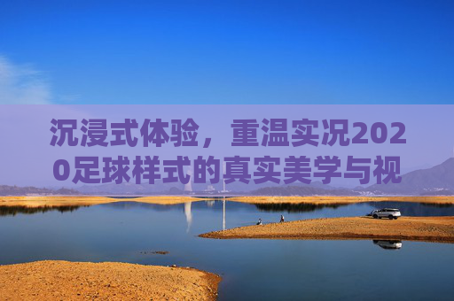 沉浸式体验,重温实况2020足球样式的真实美学与视觉革新
