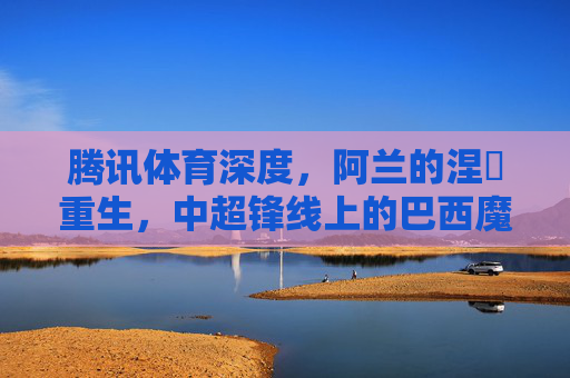腾讯体育深度,阿兰的涅槃重生,中超锋线上的巴西魔术师