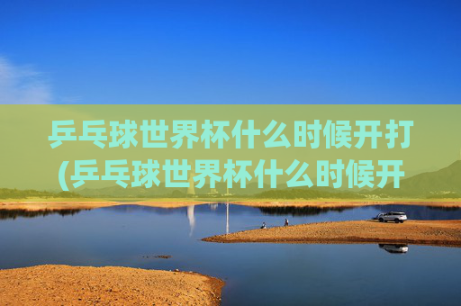 乒乓球世界杯什么时候开打(乒乓球世界杯什么时候开打)