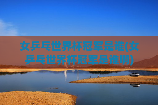女乒乓世界杯冠军是谁(女乒乓世界杯冠军是谁啊)