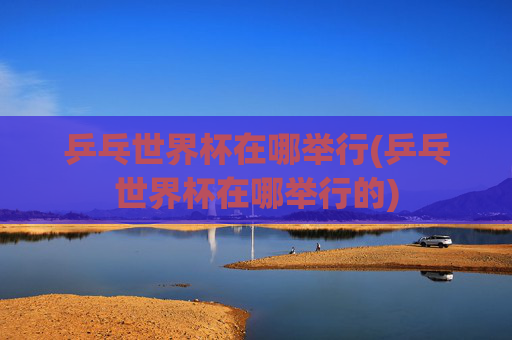 乒乓世界杯在哪举行(乒乓世界杯在哪举行的)