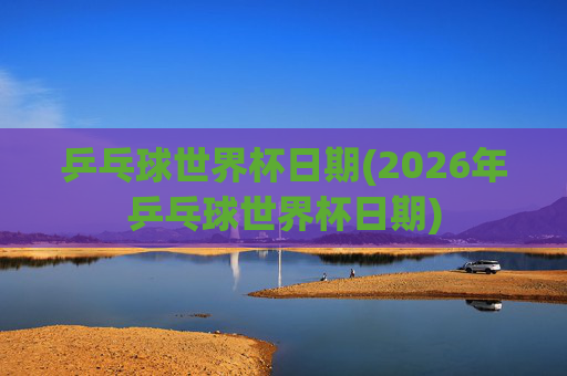 乒乓球世界杯日期(2026年乒乓球世界杯日期)