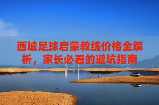 西城足球启蒙教练价格全解析,家长必看的避坑指南