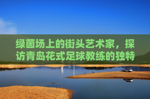 绿茵场上的街头艺术家,探访青岛花式足球教练的独特魅力