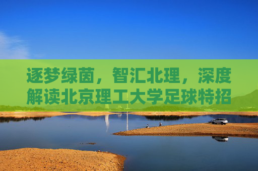逐梦绿茵，智汇北理，深度解读北京理工大学足球特招政策与机遇