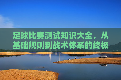 足球比赛测试知识大全,从基础规则到战术体系的终极指南
