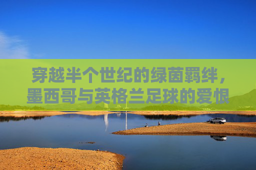 穿越半个世纪的绿茵羁绊，墨西哥与英格兰足球的爱恨情仇