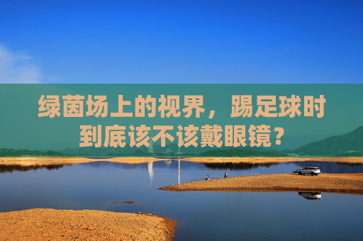 绿茵场上的视界，踢足球时到底该不该戴眼镜？