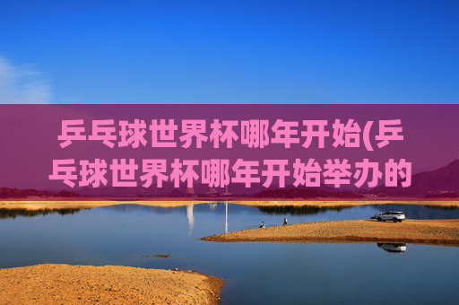 乒乓球世界杯哪年开始(乒乓球世界杯哪年开始举办的)