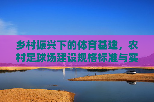 乡村振兴下的体育基建,农村足球场建设规格标准与实用指南