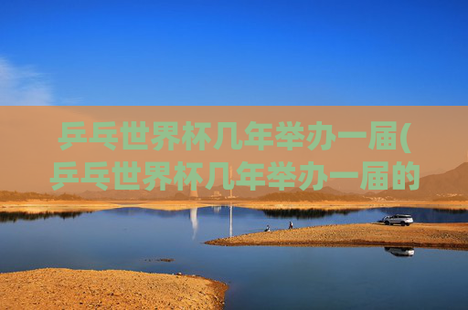 乒乓世界杯几年举办一届(乒乓世界杯几年举办一届的)