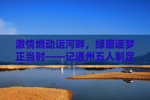 激情燃动运河畔，绿茵逐梦正当时——记通州五人制足球比赛
