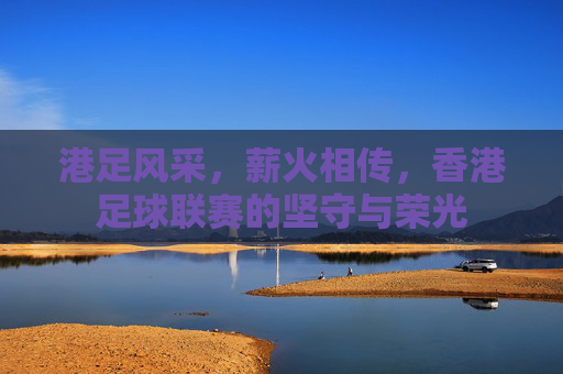 港足风采,薪火相传,香港足球联赛的坚守与荣光