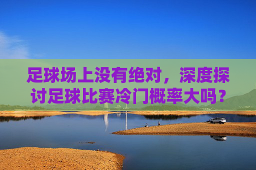 足球场上没有绝对,深度探讨足球比赛冷门概率大吗?