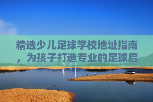 精选少儿足球学校地址指南,为孩子打造专业的足球启蒙基地