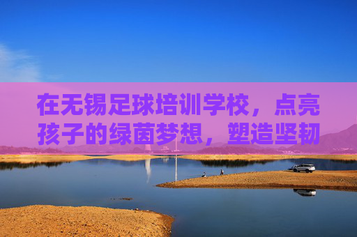 在无锡足球培训学校，点亮孩子的绿茵梦想，塑造坚韧品格